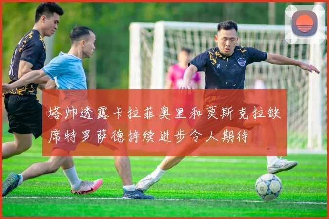 塔帅透露卡拉菲奥里和莫斯克拉缺席特罗萨德持续进步令人期待