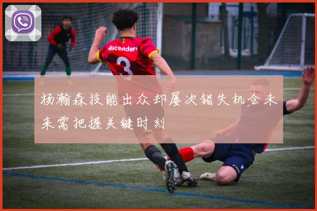 杨瀚森技能出众却屡次错失机会未来需把握关键时刻