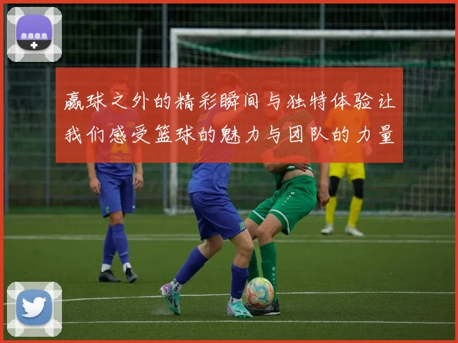 赢球之外的精彩瞬间与独特体验让我们感受篮球的魅力与团队的力量