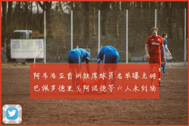 阿韦洛亚首训缺席球员名单曝光姆巴佩罗德里戈阿诺德等六人未到场
