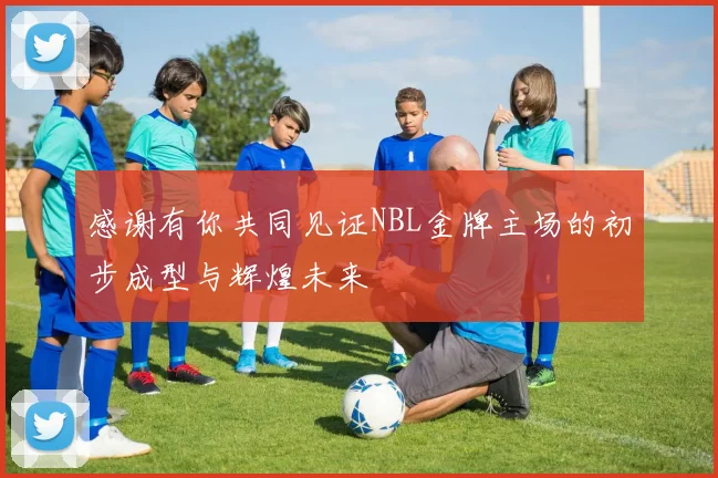 感谢有你共同见证NBL金牌主场的初步成型与辉煌未来