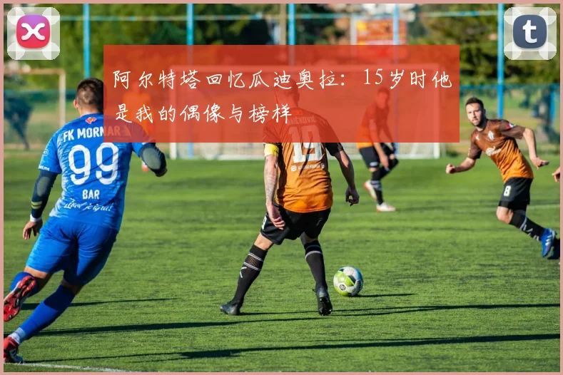 阿尔特塔回忆瓜迪奥拉：15岁时他是我的偶像与榜样