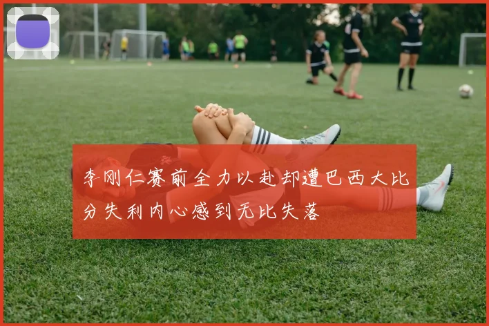 李刚仁赛前全力以赴却遭巴西大比分失利内心感到无比失落