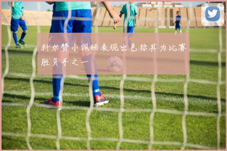 科尔赞小佩顿表现出色称其为比赛胜负手之一