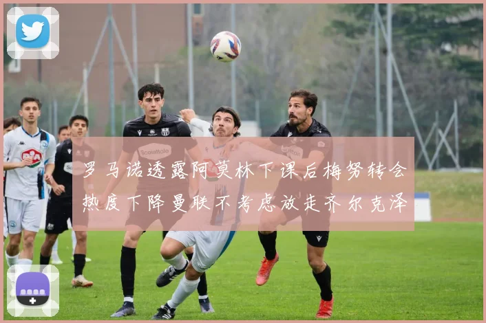 罗马诺透露阿莫林下课后梅努转会热度下降曼联不考虑放走齐尔克泽