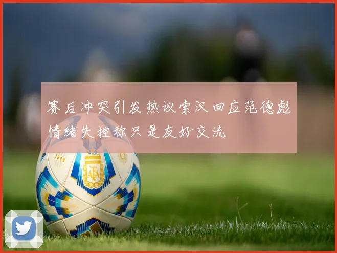 赛后冲突引发热议索汉回应范德彪情绪失控称只是友好交流