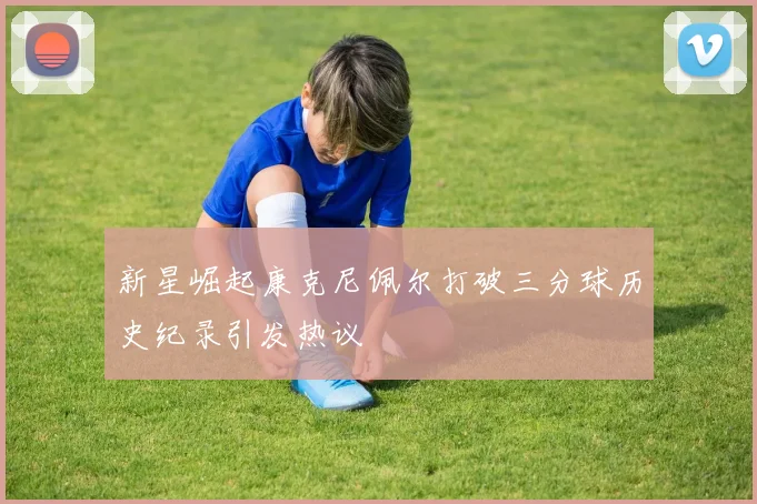 新星崛起康克尼佩尔打破三分球历史纪录引发热议