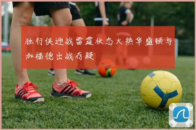 独行侠迎战雷霆状态火热华盛顿与加福德出战存疑