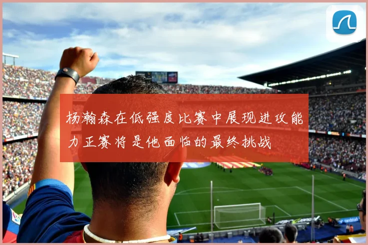 杨瀚森在低强度比赛中展现进攻能力正赛将是他面临的最终挑战