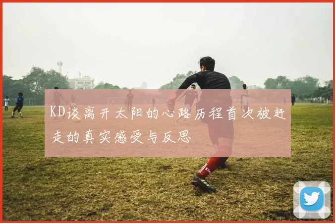 KD谈离开太阳的心路历程首次被赶走的真实感受与反思