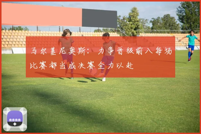 马尔基尼奥斯：力争晋级前八每场比赛都当成决赛全力以赴