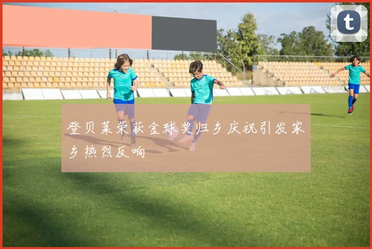 登贝莱荣获金球奖归乡庆祝引发家乡热烈反响