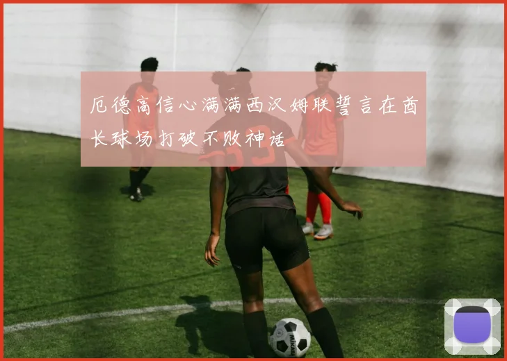 厄德高信心满满西汉姆联誓言在酋长球场打破不败神话