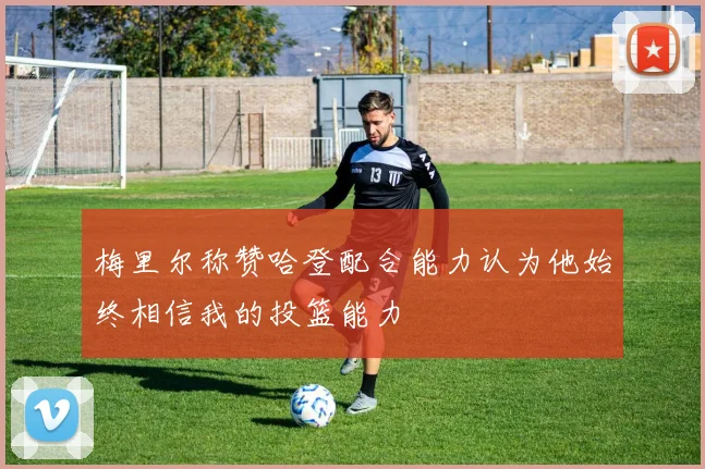 梅里尔称赞哈登配合能力认为他始终相信我的投篮能力