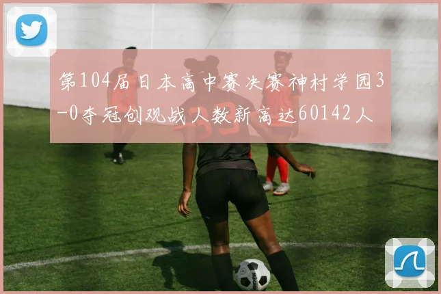 第104届日本高中赛决赛神村学园3-0夺冠创观战人数新高达60142人