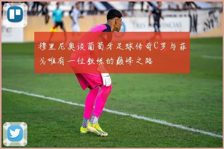 穆里尼奥谈葡萄牙足球传奇C罗与菲戈唯有一位教练的巅峰之路