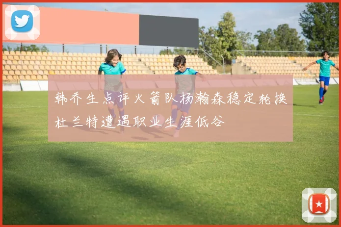 韩乔生点评火箭队杨瀚森稳定轮换杜兰特遭遇职业生涯低谷