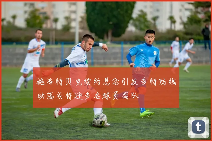 施洛特贝克续约悬念引发多特防线动荡或将迎多名球员离队