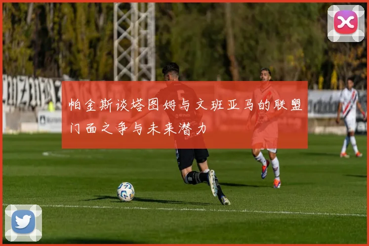 帕金斯谈塔图姆与文班亚马的联盟门面之争与未来潜力