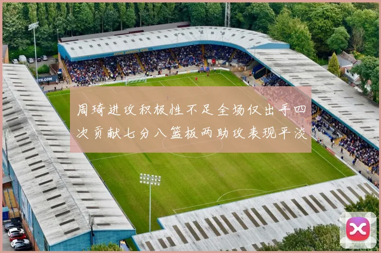 周琦进攻积极性不足全场仅出手四次贡献七分八篮板两助攻表现平淡