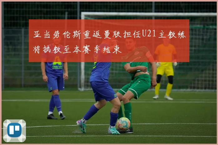 亚当劳伦斯重返曼联担任U21主教练将执教至本赛季结束