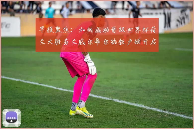 早报聚焦：加纳成功晋级世界杯荷兰大胜芬兰威尔希尔执教卢顿开启新篇章