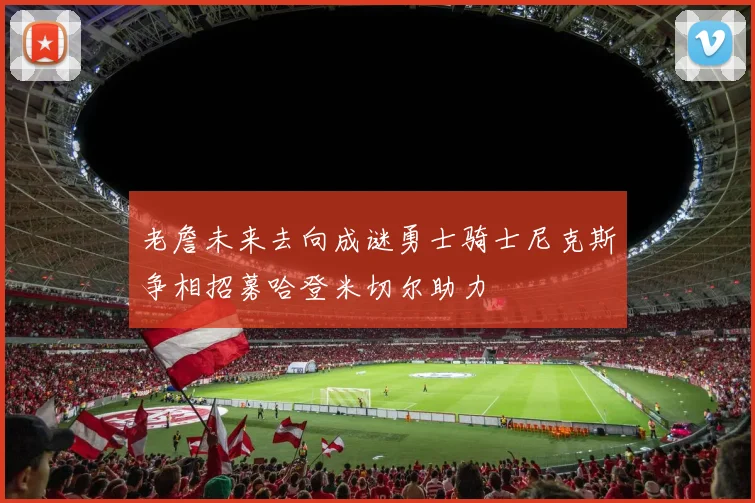 老詹未来去向成谜勇士骑士尼克斯争相招募哈登米切尔助力