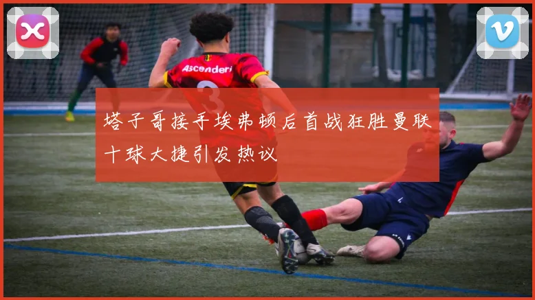 塔子哥接手埃弗顿后首战狂胜曼联十球大捷引发热议