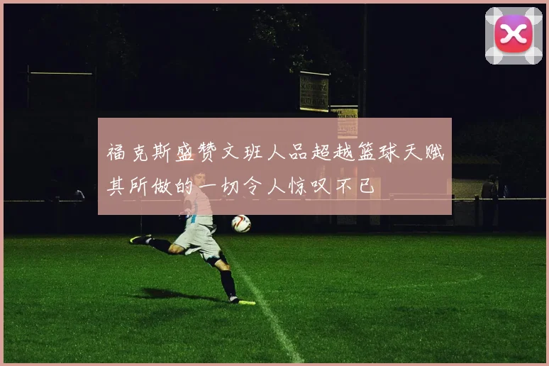 福克斯盛赞文班人品超越篮球天赋其所做的一切令人惊叹不已