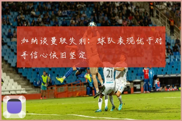 加纳谈曼联失利：球队表现优于对手信心依旧坚定