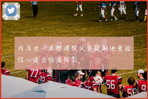 内马尔一度想退役父亲鼓励他重拾信心走出伤痛阴影