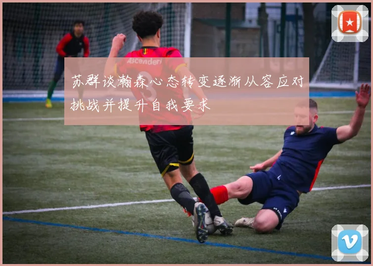 苏群谈瀚森心态转变逐渐从容应对挑战并提升自我要求