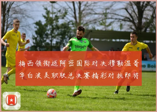 梅西领衔迈阿密国际对决穆勒温哥华白浪美职联总决赛精彩对抗即将上演