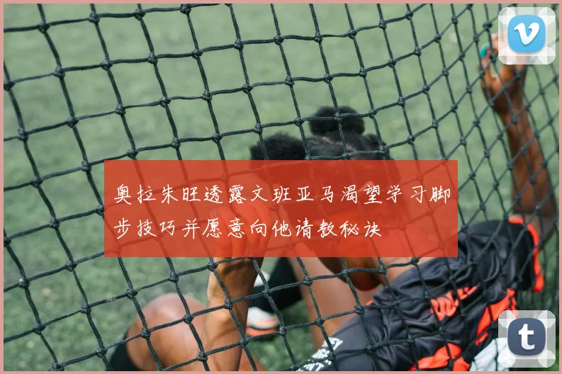 奥拉朱旺透露文班亚马渴望学习脚步技巧并愿意向他请教秘诀