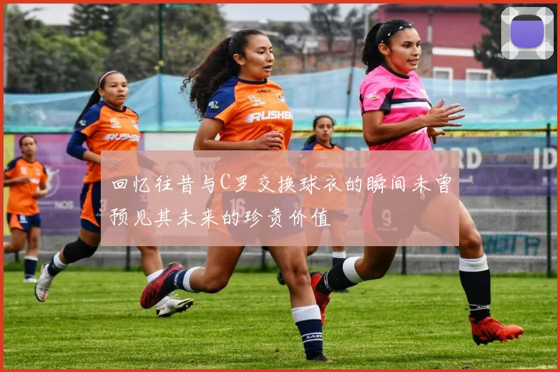 回忆往昔与C罗交换球衣的瞬间未曾预见其未来的珍贵价值