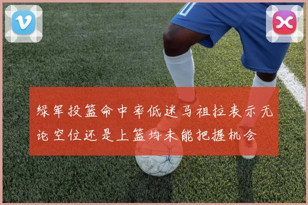 绿军投篮命中率低迷马祖拉表示无论空位还是上篮均未能把握机会