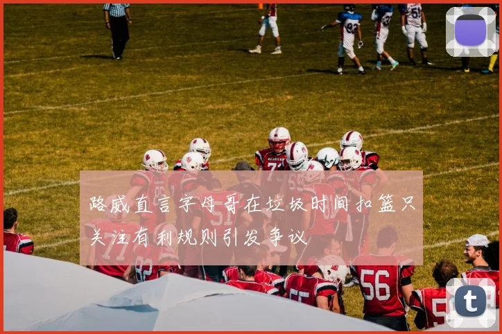 路威直言字母哥在垃圾时间扣篮只关注有利规则引发争议