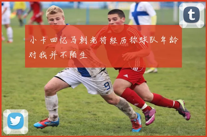 小卡回忆马刺老将经历称球队年龄对我并不陌生